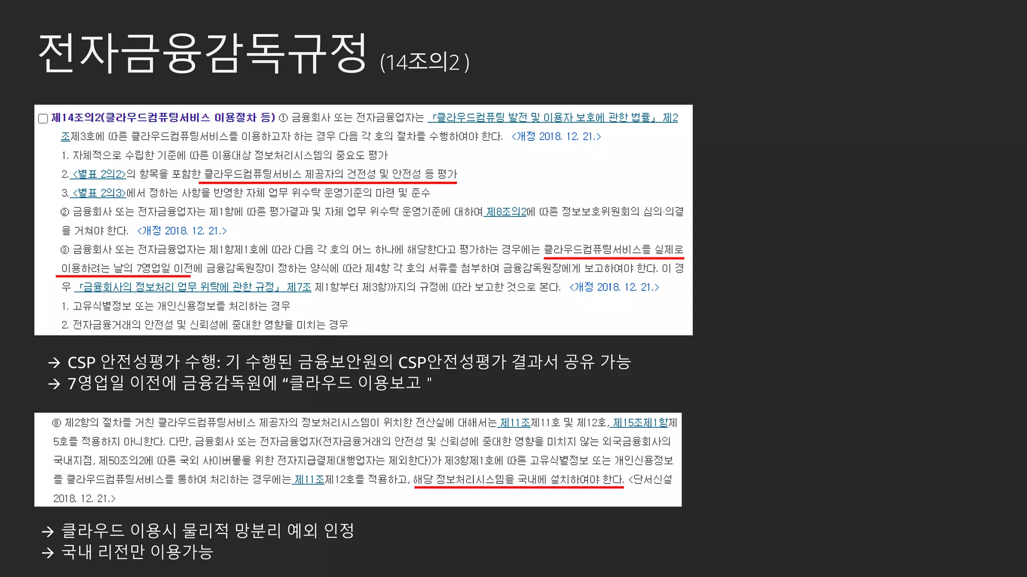 전자금융감독규정 (14조의2 )
→ CSP 안전성평가 수행: 기 수행된 금융보안원의 CSP안전성평가 결과서 공유 가능
→ 7영업일 이전에 금융감독원에 “클라우드 이용보고＂
→ 클라우드 이용시 물리적 망분리 예외 인정
→ 국내 리전만 이용가능
 