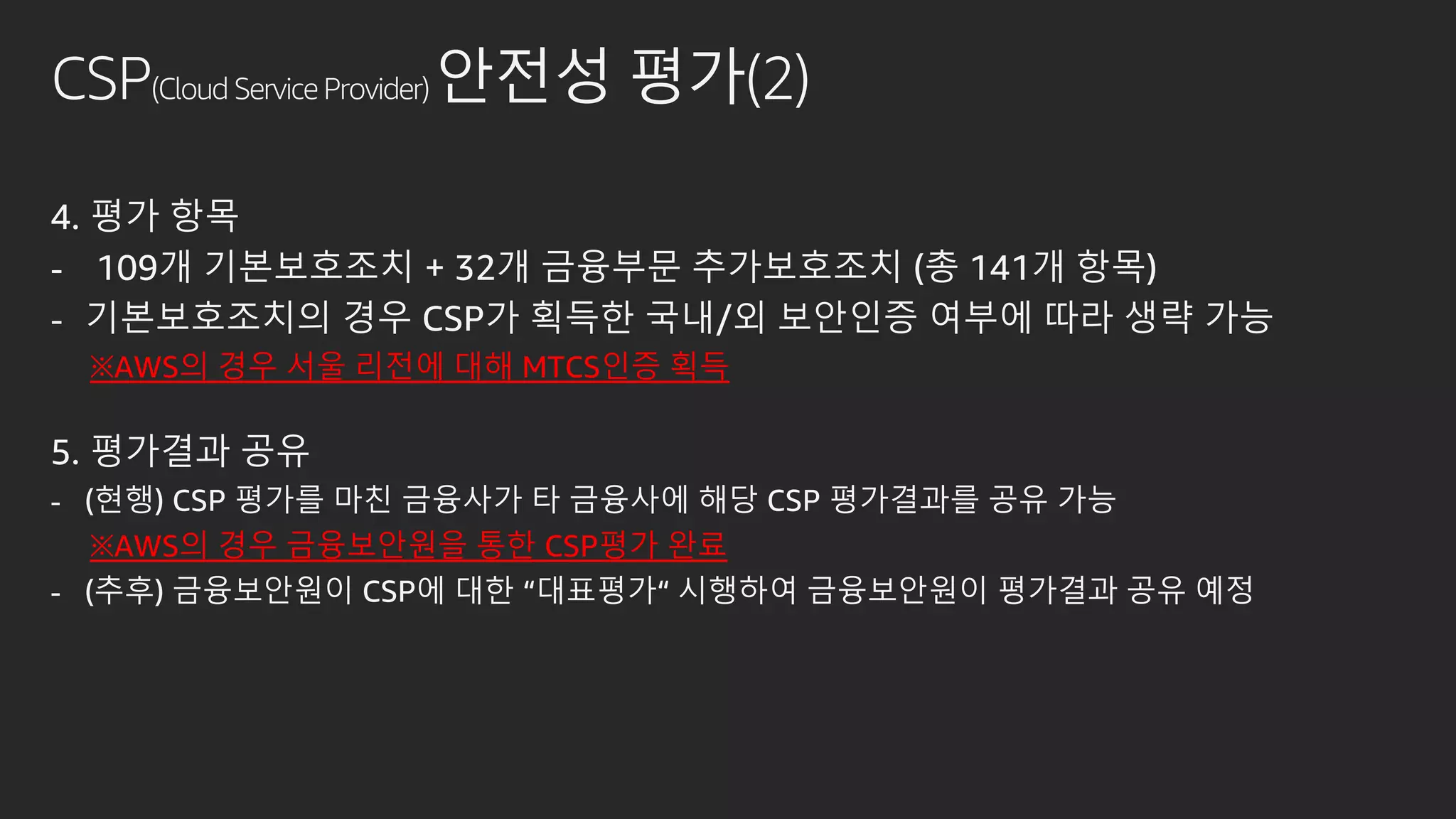 CSP(Cloud Service Provider) 안전성 평가(2)
4. 평가 항목
- 109개 기본보호조치 + 32개 금융부문 추가보호조치 (총 141개 항목)
- 기본보호조치의 경우 CSP가 획득한 국내/외 보안인증 여부에 따라 생략 가능
※AWS의 경우 서울 리전에 대해 MTCS인증 획득
5. 평가결과 공유
- (현행) CSP 평가를 마친 금융사가 타 금융사에 해당 CSP 평가결과를 공유 가능
※AWS의 경우 금융보안원을 통한 CSP평가 완료
- (추후) 금융보안원이 CSP에 대한 “대표평가“ 시행하여 금융보안원이 평가결과 공유 예정
 