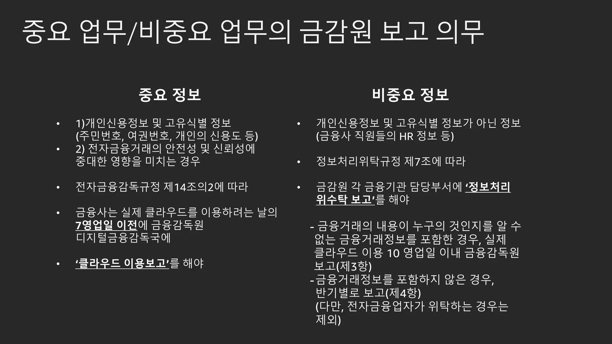 중요 업무/비중요 업무의 금감원 보고 의무
중요 정보
• 1)개인신용정보 및 고유식별 정보
(주민번호, 여권번호, 개인의 신용도 등)
• 2) 전자금융거래의 안전성 및 신뢰성에
중대한 영향을 미치는 경우
• 전자금융감독규정 제14조의2에 따라
• 금융사는 실제 클라우드를 이용하려는 날의
7영업일 이전에 금융감독원
디지털금융감독국에
• ‘클라우드 이용보고’를 해야
비중요 정보
• 개인신용정보 및 고유식별 정보가 아닌 정보
(금융사 직원들의 HR 정보 등)
• 정보처리위탁규정 제7조에 따라
• 금감원 각 금융기관 담당부서에 ‘정보처리
위수탁 보고’를 해야
- 금융거래의 내용이 누구의 것인지를 알 수
없는 금융거래정보를 포함한 경우, 실제
클라우드 이용 10 영업일 이내 금융감독원
보고(제3항)
-금융거래정보를 포함하지 않은 경우,
반기별로 보고(제4항)
(다만, 전자금융업자가 위탁하는 경우는
제외)
 