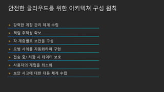 안전한 클라우드를 위한 아키텍쳐 구성 원칙
강력한 계정 관리 체계 수립
책임 추적성 확보
각 계층별로 보안을 구성
모범 사례를 자동화하여 구현
전송 중/ 저장 시 데이터 보호
사용자의 개입을 최소화
보안 사고에 대한 대응 체계 수립
 