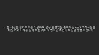 • 본 세션은 클라우드를 이용하여 금융 관련업을 준비하는 AWS 고객사들을
대상으로 이해를 돕기 위한 것이며 법적인 조언이 아님을 말씀드립니다.
 