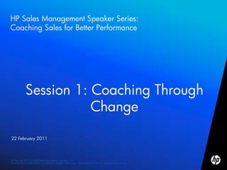 HP Sales Management Speaker Series:
Coaching Sales for Better Performance




              Session 1: Coaching Through
                         Change

22 February 2011



© Copyright 2011 Hewlett-Packard Development Company, L.P.
The information contained herein is subject to change without notice. HP Restricted. For HP and Channel Partner use only.
 