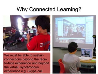 Why Connected Learning? 
We must be able to sustain 
connections beyond the face-to- 
face experience and beyond 
the virtual, synchronous 
experience e.g. Skype call. 
 