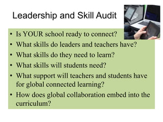 Leadership and Skill Audit 
• Is YOUR school ready to connect? 
• What skills do leaders and teachers have? 
• What skills do they need to learn? 
• What skills will students need? 
• What support will teachers and students have 
for global connected learning? 
• How does global collaboration embed into the 
curriculum? 
 