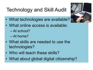 Technology and Skill Audit 
• What technologies are available? 
• What online access is available: 
– At school? 
– At home? 
• What skills are needed to use the 
technologies? 
• Who will teach these skills? 
• What about global digital citizenship? 
 