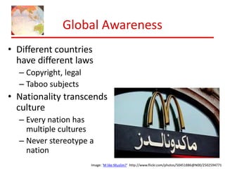 Global Awareness 
• Different countries 
have different laws 
Image: 'M like Muslim?’ http://www.flickr.com/photos/50451886@N00/2502594771 
– Copyright, legal 
– Taboo subjects 
• Nationality transcends 
culture 
– Every nation has 
multiple cultures 
– Never stereotype a 
nation 
 