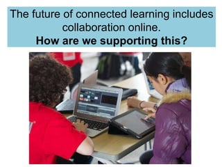 The future of connected learning includes 
collaboration online. 
How are we supporting this? 
 