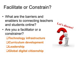 Facilitate or Constrain? 
• What are the barriers and 
enablers to connecting teachers 
and students online? 
• Are you a facilitator or a 
constrainer? 
Technology infrastructure 
Curriculum development 
Leadership 
Global digital citizenship 
 