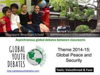 Singapore American School International School of the Sacred Heart, Japan 
Asynchronous global debates between classrooms 
Theme 2014-15: 
Global Peace and 
Security 
http://globalyouthdebates.com 
Tools: Voicethread & Fuze 
 