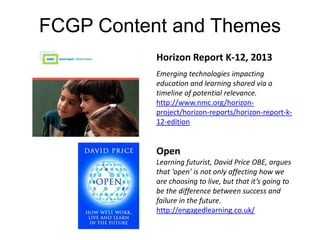FCGP Content and Themes 
Horizon Report K-12, 2013 
Emerging technologies impacting 
education and learning shared via a 
timeline of potential relevance. 
http://www.nmc.org/horizon-project/ 
horizon-reports/horizon-report-k- 
12-edition 
Open 
Learning futurist, David Price OBE, argues 
that ‘open’ is not only affecting how we 
are choosing to live, but that it’s going to 
be the difference between success and 
failure in the future. 
http://engagedlearning.co.uk/ 
 