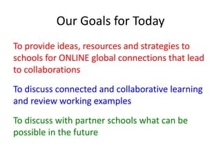 Our Goals for Today 
To provide ideas, resources and strategies to 
schools for ONLINE global connections that lead 
to collaborations 
To discuss connected and collaborative learning 
and review working examples 
To discuss with partner schools what can be 
possible in the future 
 