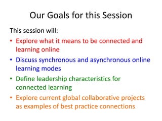 Our Goals for this Session 
This session will: 
• Explore what it means to be connected and 
learning online 
• Discuss synchronous and asynchronous online 
learning modes 
• Define leadership characteristics for 
connected learning 
• Explore current global collaborative projects 
as examples of best practice connections 
 