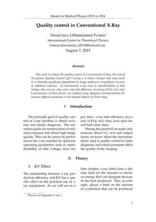 Master in Medical Physics 2015 to 2016
Quality control in Conventional X-Ray
Francisco J.Hernández Flores∗
International Centre for Theoretical Physics
franciscohernandez_f2010@hotmail.com
August 7, 2015
Abstract
This task it is about the quality control in Conventional X-Ray, The aim of
the present Quality Control (QC) testing is to detect changes that may result
in a clinically signiﬁcant degradation in image quality or a signiﬁcant increase
in radiation exposure. of conventional x-ray such as reproducibility of tube
voltage, dose out put, time, and x-ray tube efﬁciency, Accuracy of kVp, mA, time.
Examinations of these factors are studied using adequate instrumentation for
measure different parameter in the hospital Majore of Trieste Italy.
I. Introduction
The principle goal of quality con-
trol of x-ray machine is obtain accu-
rate and timely diagnosis. The sec-
ondary goals are minimization of radi-
ation exposure and obtain high image
quality. This can be assess by perfor-
mance the x-ray machine by optimum
operating parameters such as repro-
ducibility of tube voltage, dose out
put, time , x-ray tube efﬁciency, Accu-
racy of kVp, mA, time, focal spot size
and half value layer.
During this practical we make only
measure about kVp mA and output
factor, we know about the instrumen-
tation used in quality control in radio
diagnostic and which parameter affect
the quality of the imaging.
II. Theory
I. KV Effect
The relationship between x-ray pro-
duction efﬁciency and KV has a spe-
ciﬁc effect on the practical use of x-
ray equipment. As we will see in a
later chapter, x-ray tubes have a def-
inite limit on the amount of electri-
cal energy they can dissipate because
of the heat produced. This, in prin-
ciple, places a limit on the amount
of x-radiation that can be produced
∗Physics of diagnostic X ray 2
1
 
