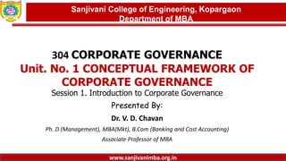 Dept. of MBA, Sanjivani COE, Kopargaon
304 CORPORATE GOVERNANCE
Unit. No. 1 CONCEPTUAL FRAMEWORK OF
CORPORATE GOVERNANCE
Session 1. Introduction to Corporate Governance
Presented By:
Dr. V. D. Chavan
Ph. D (Management), MBA(Mkt), B.Com (Banking and Cost Accounting)
Associate Professor of MBA
1
Sanjivani College of Engineering, Kopargaon
Department of MBA
www.sanjivanimba.org.in
 