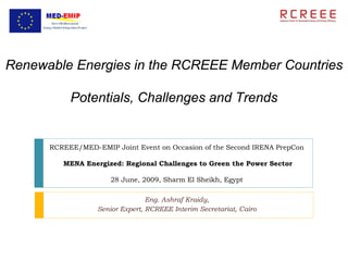 Renewable Energies in the RCREEE Member Countries

           Potentials, Challenges and Trends


      RCREEE/MED-EMIP Joint Event on Occasion of the Second IRENA PrepCon

         MENA Energized: Regional Challenges to Green the Power Sector

                      28 June, 2009, Sharm El Sheikh, Egypt

                                 Eng. Ashraf Kraidy,
                  Senior Expert, RCREEE Interim Secretariat, Cairo
 