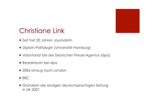 Christiane Link
¡  Seit fast 20 Jahren Journalistin
¡  Diplom-Politologin (Universität Hamburg)
¡  Volontariat bei der Deutschen Presse-Agentur (dpa)
¡  Redakteurin bei dpa
¡  2006 Umzug nach London
¡  BBC
¡  Gründerin der einzigen deutschsprachigen Zeitung
in UK 2007
 