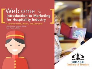 Welcome to
[ ]Introduction to Marketing
for Hospitality Industry
Customer Need, Wants, and Demands
Rina Suprina, M.Hum, M.SiPar
Ivan Prasetya, M.Par
 