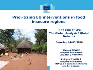 The role of IPC
The Global Analysis/ Global
Network
Bruxelles, 14/06/2016
Thierry NEGRE
European Commission
JRC. H04 / MARS Unit
Philippe THOMAS
European Commission
DEVCO C / Sustainable Growth
and Development
Prioritizing EU interventions in food
insecure regions
 