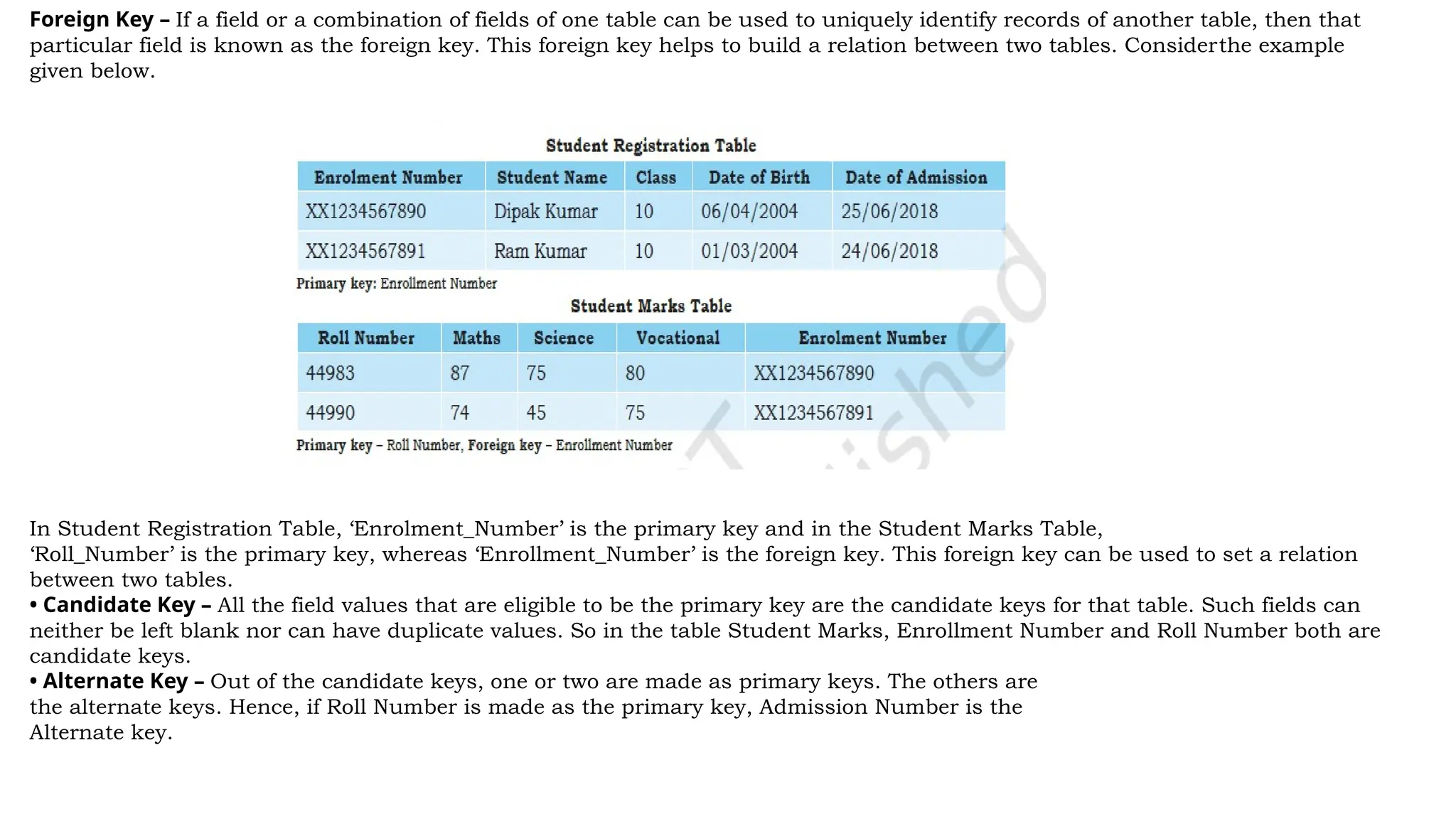 Foreign Key – If a field or a combination of fields of one table can be used to uniquely identify records of another table, then that
particular field is known as the foreign key. This foreign key helps to build a relation between two tables. Considerthe example
given below.
In Student Registration Table, ‘Enrolment_Number’ is the primary key and in the Student Marks Table,
‘Roll_Number’ is the primary key, whereas ‘Enrollment_Number’ is the foreign key. This foreign key can be used to set a relation
between two tables.
• Candidate Key – All the field values that are eligible to be the primary key are the candidate keys for that table. Such fields can
neither be left blank nor can have duplicate values. So in the table Student Marks, Enrollment Number and Roll Number both are
candidate keys.
• Alternate Key – Out of the candidate keys, one or two are made as primary keys. The others are
the alternate keys. Hence, if Roll Number is made as the primary key, Admission Number is the
Alternate key.
 