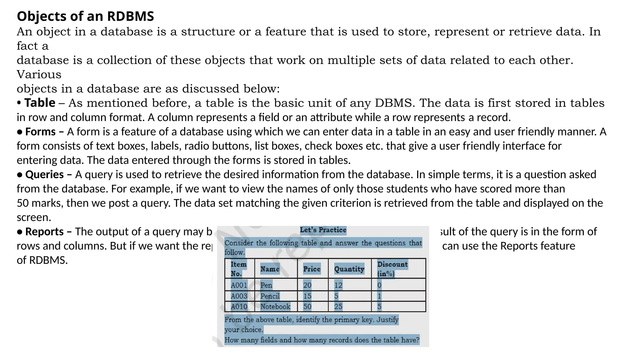 Objects of an RDBMS
An object in a database is a structure or a feature that is used to store, represent or retrieve data. In
fact a
database is a collection of these objects that work on multiple sets of data related to each other.
Various
objects in a database are as discussed below:
• Table – As mentioned before, a table is the basic unit of any DBMS. The data is first stored in tables
in row and column format. A column represents a field or an attribute while a row represents a record.
• Forms – A form is a feature of a database using which we can enter data in a table in an easy and user friendly manner. A
form consists of text boxes, labels, radio buttons, list boxes, check boxes etc. that give a user friendly interface for
entering data. The data entered through the forms is stored in tables.
• Queries – A query is used to retrieve the desired information from the database. In simple terms, it is a question asked
from the database. For example, if we want to view the names of only those students who have scored more than
50 marks, then we post a query. The data set matching the given criterion is retrieved from the table and displayed on the
screen.
• Reports – The output of a query may be displayed in the form of reports. The usual result of the query is in the form of
rows and columns. But if we want the report to be formal and in proper layout, then we can use the Reports feature
of RDBMS.
 