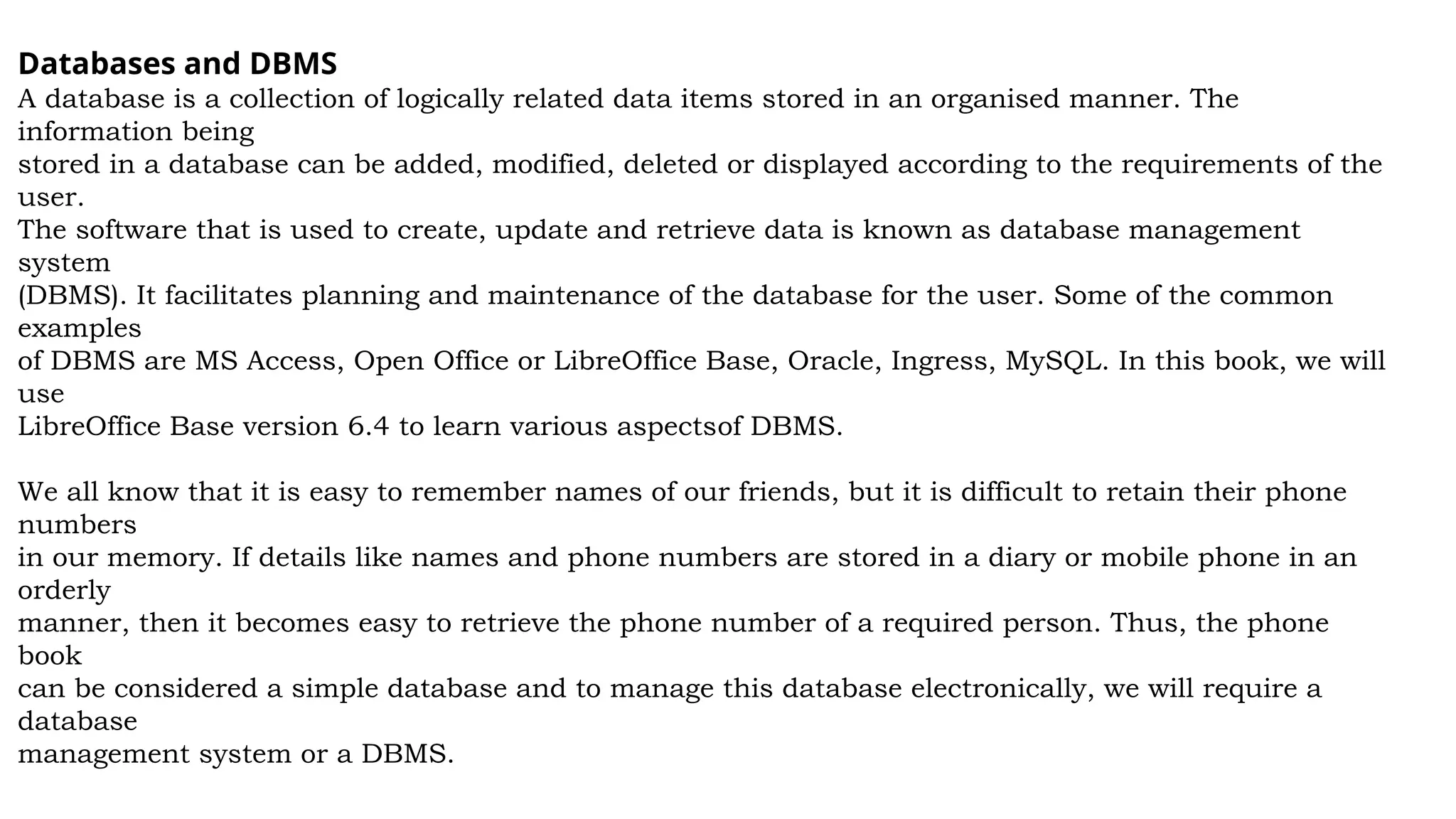 Databases and DBMS
A database is a collection of logically related data items stored in an organised manner. The
information being
stored in a database can be added, modified, deleted or displayed according to the requirements of the
user.
The software that is used to create, update and retrieve data is known as database management
system
(DBMS). It facilitates planning and maintenance of the database for the user. Some of the common
examples
of DBMS are MS Access, Open Office or LibreOffice Base, Oracle, Ingress, MySQL. In this book, we will
use
LibreOffice Base version 6.4 to learn various aspectsof DBMS.
We all know that it is easy to remember names of our friends, but it is difficult to retain their phone
numbers
in our memory. If details like names and phone numbers are stored in a diary or mobile phone in an
orderly
manner, then it becomes easy to retrieve the phone number of a required person. Thus, the phone
book
can be considered a simple database and to manage this database electronically, we will require a
database
management system or a DBMS.
 