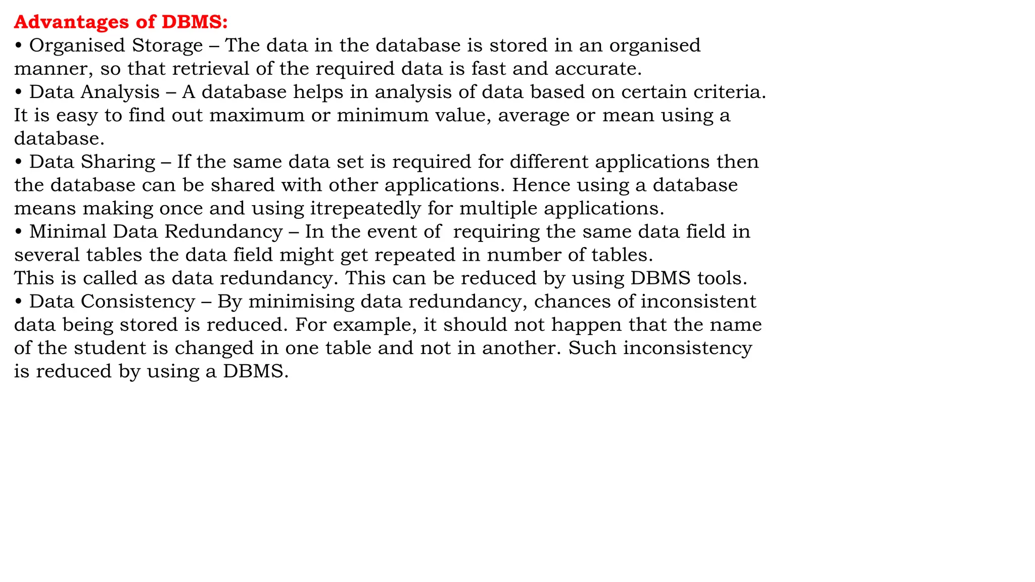 Advantages of DBMS:
• Organised Storage – The data in the database is stored in an organised
manner, so that retrieval of the required data is fast and accurate.
• Data Analysis – A database helps in analysis of data based on certain criteria.
It is easy to find out maximum or minimum value, average or mean using a
database.
• Data Sharing – If the same data set is required for different applications then
the database can be shared with other applications. Hence using a database
means making once and using itrepeatedly for multiple applications.
• Minimal Data Redundancy – In the event of requiring the same data field in
several tables the data field might get repeated in number of tables.
This is called as data redundancy. This can be reduced by using DBMS tools.
• Data Consistency – By minimising data redundancy, chances of inconsistent
data being stored is reduced. For example, it should not happen that the name
of the student is changed in one table and not in another. Such inconsistency
is reduced by using a DBMS.
 