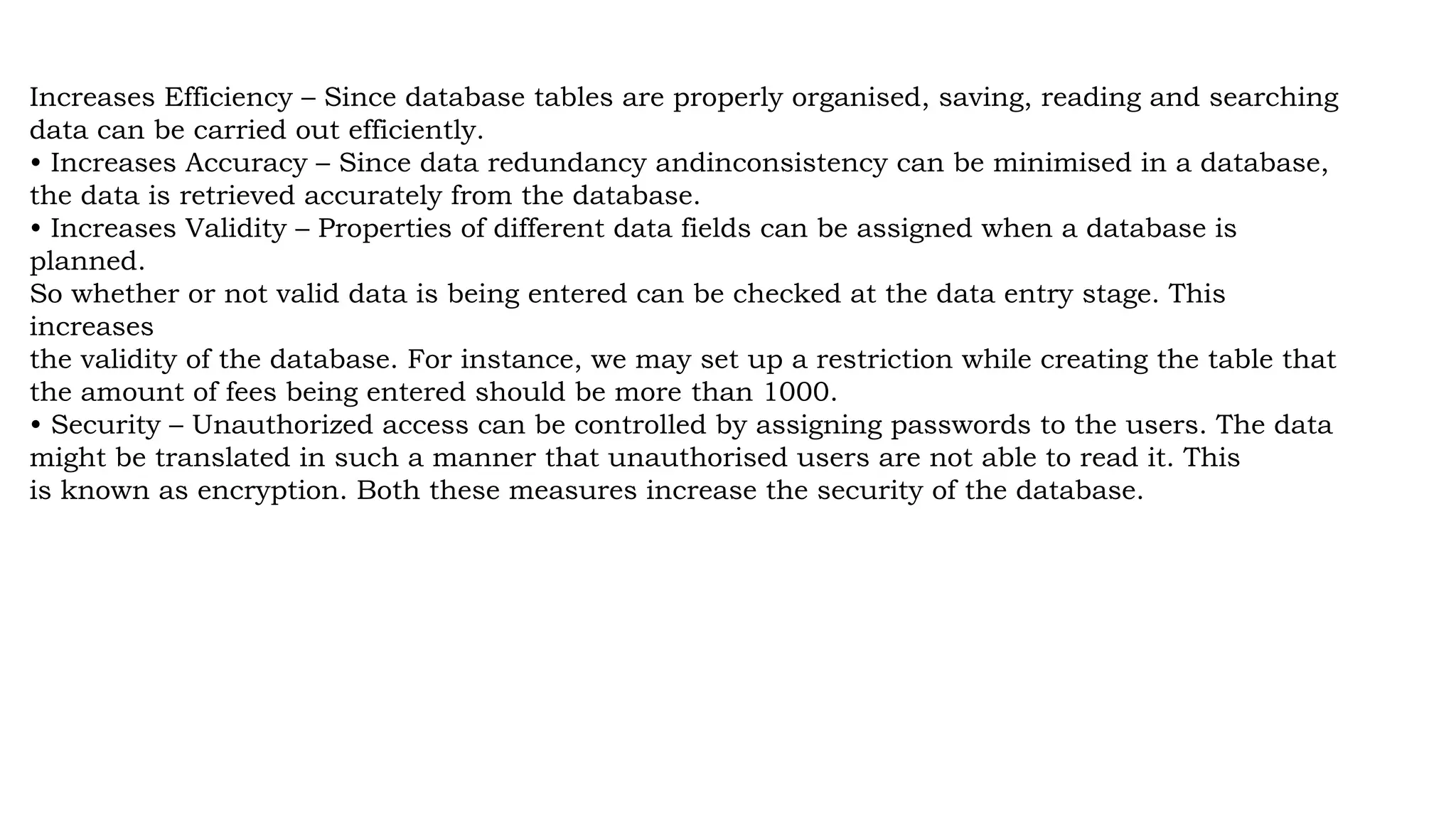 Increases Efficiency – Since database tables are properly organised, saving, reading and searching
data can be carried out efficiently.
• Increases Accuracy – Since data redundancy andinconsistency can be minimised in a database,
the data is retrieved accurately from the database.
• Increases Validity – Properties of different data fields can be assigned when a database is
planned.
So whether or not valid data is being entered can be checked at the data entry stage. This
increases
the validity of the database. For instance, we may set up a restriction while creating the table that
the amount of fees being entered should be more than 1000.
• Security – Unauthorized access can be controlled by assigning passwords to the users. The data
might be translated in such a manner that unauthorised users are not able to read it. This
is known as encryption. Both these measures increase the security of the database.
 