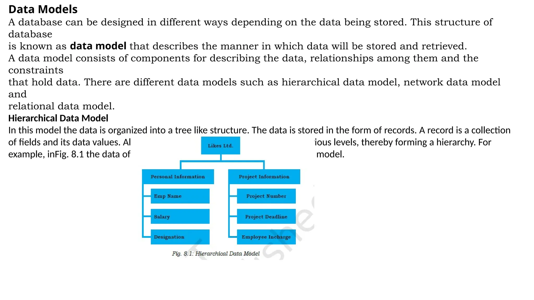 Data Models
A database can be designed in different ways depending on the data being stored. This structure of
database
is known as data model that describes the manner in which data will be stored and retrieved.
A data model consists of components for describing the data, relationships among them and the
constraints
that hold data. There are different data models such as hierarchical data model, network data model
and
relational data model.
Hierarchical Data Model
In this model the data is organized into a tree like structure. The data is stored in the form of records. A record is a collection
of fields and its data values. All these records are linked to each other at various levels, thereby forming a hierarchy. For
example, inFig. 8.1 the data of a company is stored using a hierarchical data model.
 