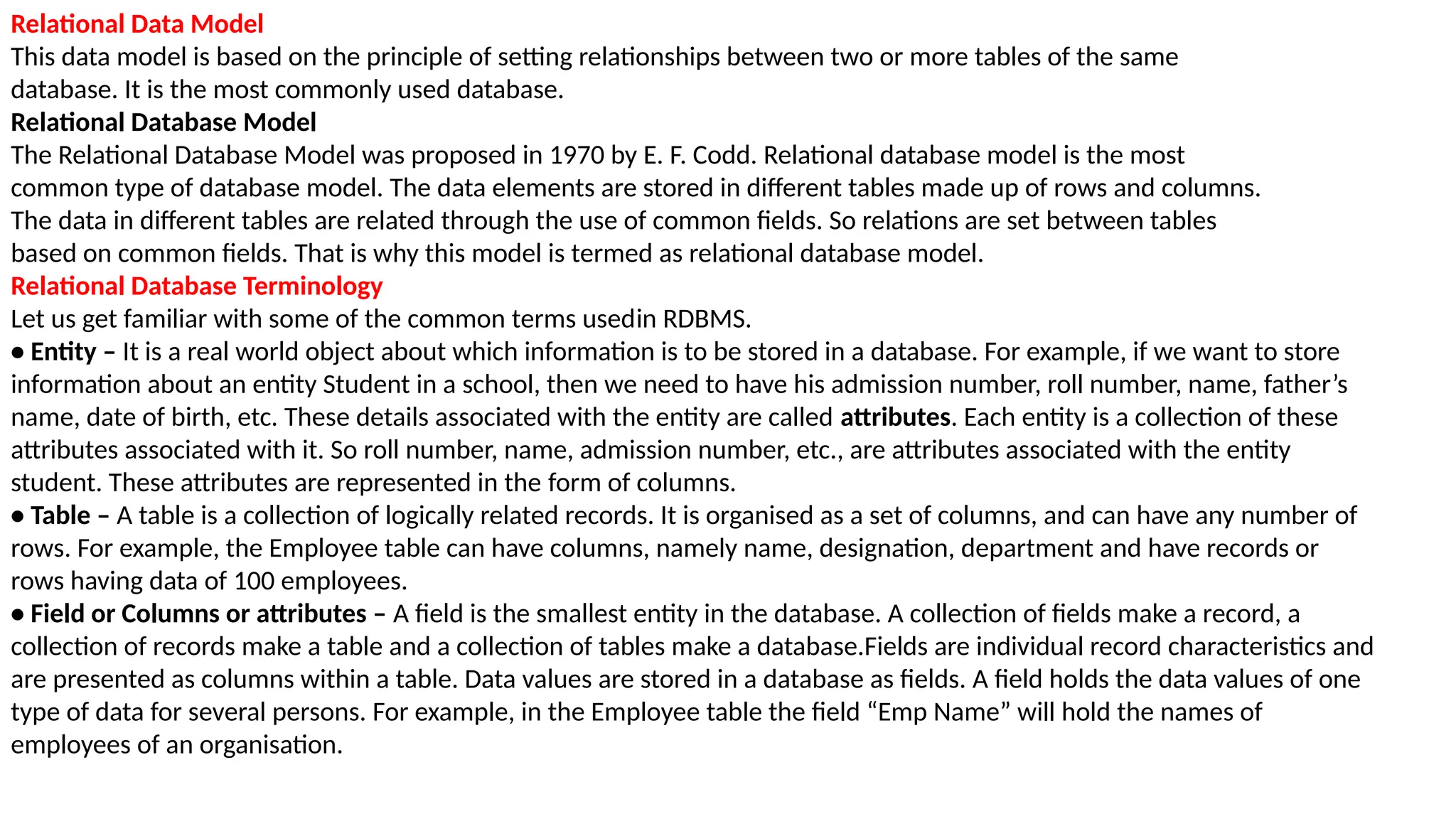 Relational Data Model
This data model is based on the principle of setting relationships between two or more tables of the same
database. It is the most commonly used database.
Relational Database Model
The Relational Database Model was proposed in 1970 by E. F. Codd. Relational database model is the most
common type of database model. The data elements are stored in different tables made up of rows and columns.
The data in different tables are related through the use of common fields. So relations are set between tables
based on common fields. That is why this model is termed as relational database model.
Relational Database Terminology
Let us get familiar with some of the common terms usedin RDBMS.
• Entity – It is a real world object about which information is to be stored in a database. For example, if we want to store
information about an entity Student in a school, then we need to have his admission number, roll number, name, father’s
name, date of birth, etc. These details associated with the entity are called attributes. Each entity is a collection of these
attributes associated with it. So roll number, name, admission number, etc., are attributes associated with the entity
student. These attributes are represented in the form of columns.
• Table – A table is a collection of logically related records. It is organised as a set of columns, and can have any number of
rows. For example, the Employee table can have columns, namely name, designation, department and have records or
rows having data of 100 employees.
• Field or Columns or attributes – A field is the smallest entity in the database. A collection of fields make a record, a
collection of records make a table and a collection of tables make a database.Fields are individual record characteristics and
are presented as columns within a table. Data values are stored in a database as fields. A field holds the data values of one
type of data for several persons. For example, in the Employee table the field “Emp Name” will hold the names of
employees of an organisation.
 