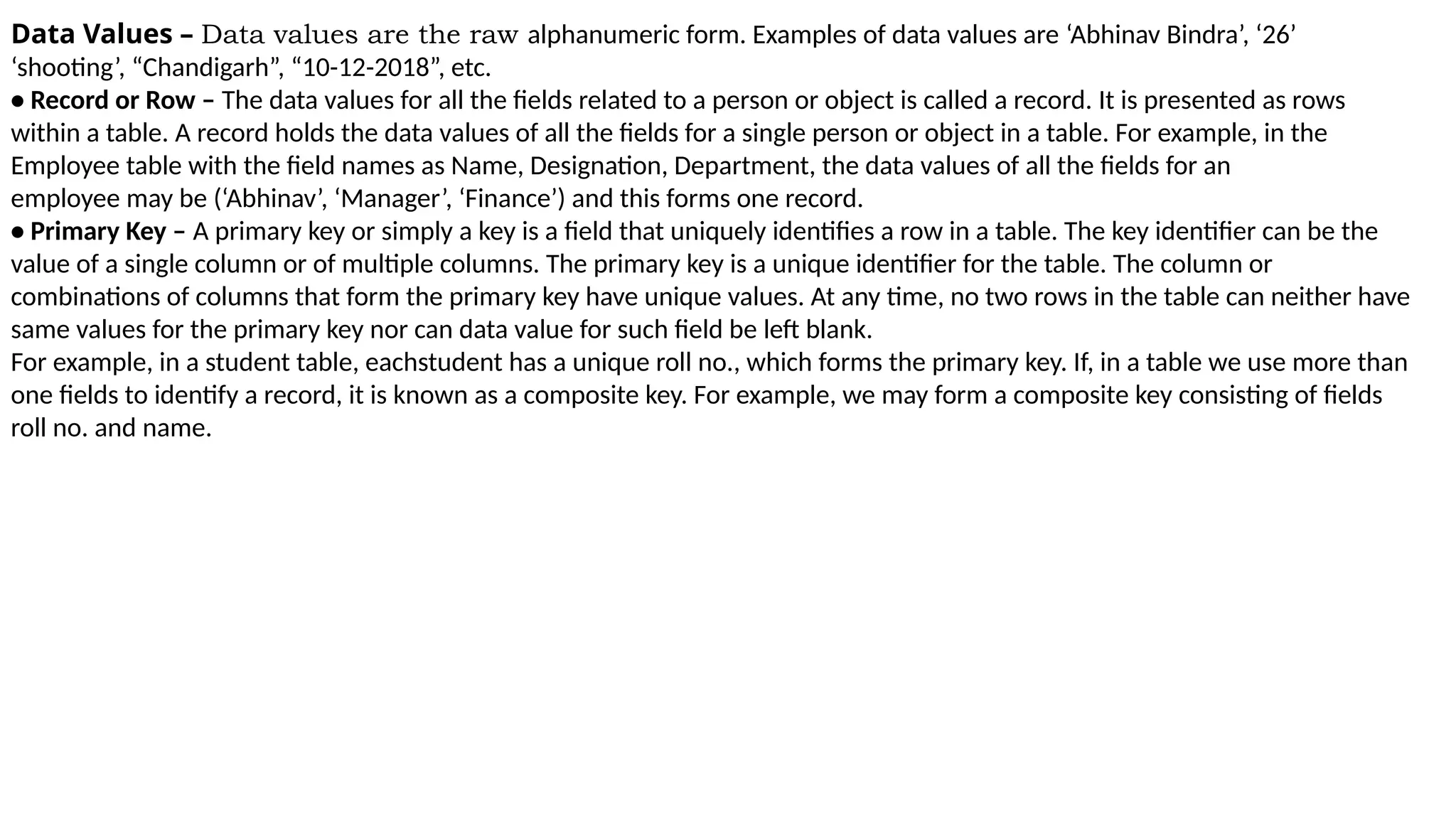 Data Values – Data values are the raw alphanumeric form. Examples of data values are ‘Abhinav Bindra’, ‘26’
‘shooting’, “Chandigarh”, “10-12-2018”, etc.
• Record or Row – The data values for all the fields related to a person or object is called a record. It is presented as rows
within a table. A record holds the data values of all the fields for a single person or object in a table. For example, in the
Employee table with the field names as Name, Designation, Department, the data values of all the fields for an
employee may be (‘Abhinav’, ‘Manager’, ‘Finance’) and this forms one record.
• Primary Key – A primary key or simply a key is a field that uniquely identifies a row in a table. The key identifier can be the
value of a single column or of multiple columns. The primary key is a unique identifier for the table. The column or
combinations of columns that form the primary key have unique values. At any time, no two rows in the table can neither have
same values for the primary key nor can data value for such field be left blank.
For example, in a student table, eachstudent has a unique roll no., which forms the primary key. If, in a table we use more than
one fields to identify a record, it is known as a composite key. For example, we may form a composite key consisting of fields
roll no. and name.
 