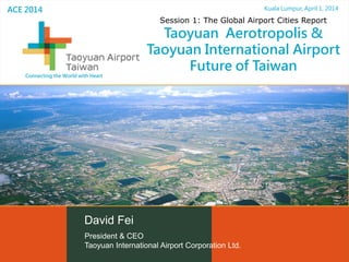 President & CEO
Taoyuan International Airport Corporation Ltd.
Kuala Lumpur, April 1, 2014
主題
David Fei
ACE 2014
Session 1: The Global Airport Cities Report
Taoyuan Aerotropolis &
Taoyuan International Airport
Future of Taiwan
Connecting the World with Heart
 