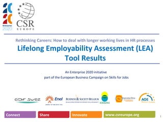 Rethinking Careers: How to deal with longer working lives in HR processes
Lifelong Employability Assessment (LEA)
Tool Results
An Enterprise 2020 initiative
part of the European Business Campaign on Skills for Jobs
1
www.csreurope.orgConnect Share Innovate
 