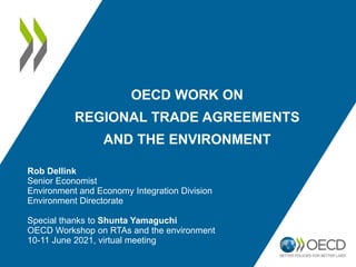 OECD WORK ON
REGIONAL TRADE AGREEMENTS
AND THE ENVIRONMENT
Rob Dellink
Senior Economist
Environment and Economy Integration Division
Environment Directorate
Special thanks to Shunta Yamaguchi
OECD Workshop on RTAs and the environment
10-11 June 2021, virtual meeting
 