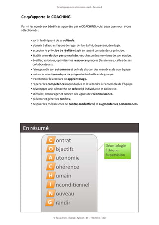 Développezvotre dimensioncoach- Session1
© Tous droits réservés Agileom - Et si l'Homme - v3.0
Ce qu’apporte le COACHING
Parmi les nombreux bénéfices apportés par le COACHING, voici ceux que nous avons
sélectionnés :
• sortir le dirigeant de sa solitude.
• s’ouvrir à d’autres façons de regarder la réalité, de penser, de réagir.
• accepter le principe de réalité et agir en tenant compte de ce principe.
• établir une relation personnalisée avec chacun des membres de son équipe.
• éveiller, valoriser, optimiser les ressources propres (les siennes, celles de ses
collaborateurs).
• faire grandir son autonomie et celle de chacun des membres de son équipe.
• instaurer une dynamique de progrès individuelle et de groupe.
• transformer les erreurs en apprentissage.
• repérer les compétences individuelles et les étendre à l’ensemble de l’équipe.
• développer une démarche de créativité individuelle et collective.
• stimuler, encourager et donner des signes de reconnaissance.
• prévenir et gérer les conflits.
• déjouer les mécanismes de contre-productivité et augmenter les performances.
 