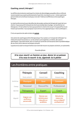 Développezvotre dimensioncoach- Session1
© Tous droits réservés Agileom - Et si l'Homme - v3.0
Coaching, conseil, thérapie ?
Lesdifférentesécolesde coachingetleschartesde déontologieauxquellesellesse réfèrent
recommandentaux coachsprofessionnelsd’avoirfait« dutravail sursoi ».Cette expérience
personnelleestlameilleure écolepourvivre de l’intérieurladifférence entrecoachinget
thérapie.
Le coach professionnel sauraidentifierdesdemandescachéesde thérapiede lapartde leurs
clients.Il sauraaccueillirle besoinduclientsanstomberdansle piège :se transformeren
thérapeute.S’il saitutiliserlesliensque peutfaire le cliententre ce qu’il vitaujourd’hui etson
histoire personnelle, il sauraproposeràsonclientunlieuapproprié pour« faire sathérapie ».
C’estune questionde cadre etdoncde contrat.
Une actionde coachingpeutêtre thérapeutique.Pourautant, ce n’estpasde lathérapie !Le
métierde conseil estcentré, lui, surducontenu(une expertise, unmétier, dessavoirs
spécifiques).Il peutêtre facile, pouruncoachqui auraitdesconnaissancesdanslaproblématique
de sonclient, de lui donnersespropresconseils.
Laposture ducoach est de permettre àsonclientde trouversespropressolutions, enautonomie.
Proverbeafricain
Si tu veux nourrir un homme un jour, donne lui un poisson
Si tu veux le nourrir à vie, apprends lui à pêcher
 