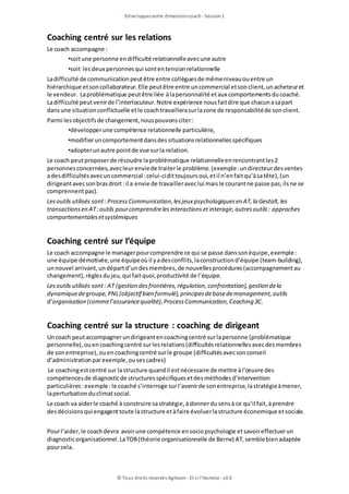 Développezvotre dimensioncoach- Session1
© Tous droits réservés Agileom - Et si l'Homme - v3.0
Coaching centré sur les relations
Le coach accompagne :
•soitune personne endifficulté relationnelleavecune autre
•soit lesdeux personnesqui sontentensionrelationnelle
Ladifficulté de communicationpeutêtre entre collèguesde mêmeniveauouentre un
hiérarchique etsoncollaborateur.Elle peutêtre entre uncommercial etsonclient, unacheteuret
le vendeur. Laproblématique peutêtre liée àlapersonnalité etaux comportementsducoaché.
Ladifficulté peutvenirde l’interlocuteur.Notre expérience nousfaitdire que chacunasapart
dansune situationconflictuelle etle coachtravaillerasurlazone de responsabilitéde sonclient.
Parmi lesobjectifsde changement, nouspouvonsciter:
•développerune compétence relationnelle particulière,
•modifieruncomportementdansdessituationsrelationnellesspécifiques
•adopterunautre pointde vue surla relation.
Le coach peutproposerde résoudre laproblématique relationnelleenrencontrantles2
personnesconcernées, avecleurenviede traiterle problème.(exemple:undirecteurdesventes
adesdifficultésavecuncommercial :celui-cidittoujoursoui, etil n’enfaitqu’àsatête), (un
dirigeantavecsonbrasdroit:il a envie de travailleraveclui maisle courantne passe pas, ilsne se
comprennentpas).
Lesoutils utilisés sont: ProcessCommunication, lesjeux psychologiquesen AT, la Gestalt, les
transactionsen AT:outils pourcomprendrelesinteractionset interagir, autresoutils: approches
comportementalesetsystémiques
Coaching centré sur l’équipe
Le coach accompagne le managerpourcomprendre ce qui se passe danssonéquipe, exemple:
une équipe démotivée, une équipeoùil yadesconflits, laconstructiond’équipe (team-building),
unnouvel arrivant, undépartd’undesmembres, de nouvellesprocédures(accompagnementau
changement), règlesdujeu, qui faitquoi, productivité de l’équipe.
Lesoutils utilisés sont: AT (gestion desfrontières, régulation, confrontation), gestion dela
dynamiquedegroupe, PNL(objectif bien formulé), principesdebasedemanagement, outils
d’organisation (commel’assurancequalité), ProcessCommunication, Coaching 3C.
Coaching centré sur la structure : coaching de dirigeant
Uncoach peutaccompagnerundirigeantencoachingcentré surlapersonne (problématique
personnelle), ouencoachingcentré surlesrelations(difficultésrelationnellesavecdesmembres
de sonentreprise), ouencoachingcentré surle groupe (difficultésavecsonconseil
d’administrationparexemple, ousescadres)
Le coachingestcentré sur lastructure quandil estnécessaire de mettre àl’œuvre des
compétencesde diagnosticde structuresspécifiquesetdesméthodesd’intervention
particulières:exemple :le coaché s’interroge surl’avenirde sonentreprise, lastratégieàmener,
laperturbationduclimatsocial.
Le coach va aiderle coaché à construire sastratégie, àdonnerdusensà ce qu’il fait, àprendre
desdécisionsqui engagenttoute lastructure etàfaire évoluerlastructure économique etsociale.
Pourl’aider, le coachdevra avoirune compétence ensociopsychologie etsavoireffectuerun
diagnosticorganisationnel.LaTOB(théorie organisationnelle de Berne) AT, semblebienadaptée
pourcela.
 