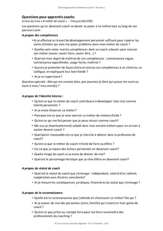Questions pour apprentis coachs
(tiréesdulivre « lemétier de coach » - FrançoisDELIVRE)
Les questions qu’un devenant coach va devoir se poser à lui-même tout au long de son
parcours sont :
A propos des compétences
• Ai-je effectué un travail de développement personnel suffisant pour repérer les
zones d’ombre qui vont me poser problème dans mon métier de coach ?
• Quelles sont selon moi les compétences dont un coach a besoin pour exercer
son métier (savoir, savoir-faire, savoir-être...) ?
• Quel est mon degré de maîtrise de ces compétences : connaissance vague,
connaissance approfondie, usage facile, maîtrise ?
• Saurais-je présenter de façon claire et concise ces compétences à un client ou un
collègue, en expliquant leur bien-fondé ?
• Ai-je un superviseur?
Question spéciale : Moi qui me connais bien, que pourrais-je faire qui puisse me nuire ou
nuire à mon / mes client(s) ?
A propos de l’identité interne :
• Qu’est-ce que le métier de coach contribuera à développer chez moi comme
talents personnels ?
• Ai-je envie d’exercer ce métier?
• Pourquoi est-ce que je veux exercer ce métier de relation d’aide ?
• Qu’est-ce qui me fait penser que je peux réussir comme coach?
• Me suis-je (éventuellement) saboté dans mes anciens métiers pour en arriver à
vouloir devenir coach ?
• Quel plaisir inavouable est-ce que je cherche à obtenir dans la profession de
coach?
• Qu’est ce que le métier de coach m’évite de faire ou d’être ?
• Est-ce que je répare des échecs personnels en devenant coach?
• Quelle image de coach ai-je envie de donner de moi?
• Quel est le personnage héroïque que je rêve d’être en devenant coach?
A propos du statut de coach
• Quel est le statut de coach que j’envisage : indépendant, salarié d’un cabinet,
coopération avec d’autres consultants?
• Ai-je mesuré les conséquences juridiques, financières du statut que j’envisage ?
A propos de la reconnaissance
• Quelle est la reconnaissance que j’attends en choisissant ce métier? De qui ?
• Ai-je autour de moi des personnes (amis, famille) qui croient en mon génie de
coach ?
• Qu’est-ce que je fais ou compte faire pour me faire reconnaître des
professionnels du coaching ?
Développezvotre dimensioncoach- Session1
© Tous droits réservés Agileom - Et si l'Homme - v3.0
 