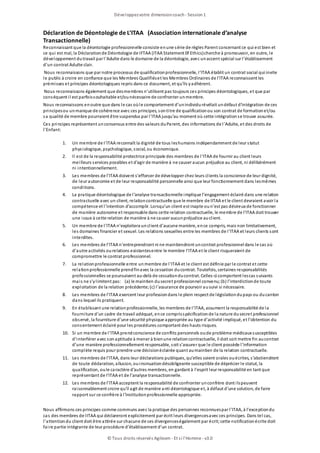 Déclaration de Déontologie de L’ITAA (Association internationale d’analyse
Transactionnelle)
Reconnaissant que la déontologie professionnelle consiste enune série de règles Parent concernant ce qui est bien et
ce qui est mal, la Déclarationde Déontologie de IFTAA (ITAA Statement 0f Ethics)cherche à promouvoir, en outre, le
développement dutravail par l’Adulte dans le domaine de la déontologie, avec unaccent spécial sur l’établissement
d’un contrat Adulte clair.
Nous reconnaissons que par notre processus de qualificationprofessionnelle, I’ITAA établit un contrat social qui invite
le public à croire en confiance que les Membres Qualifiéset les Membres Ordinaires de l’ITAA reconnaissent les
prémisses et principes déontologiques repris dans ce document, et qu’ils yadhèrent.
Nous reconnaissons également que desmembres n’utilisent pas toujours ces principes déontologiques, et que par
conséquent il est parfoissouhaitable et/ounécessaire de confronter unmembre.
Nous reconnaissons enoutre que dans le cas oùle comportement d’unindividurévélait undéfaut d’intégration de ces
principesou unmanque de cohérence avec ces principes, sontitre de qualificationou son contrat de formationet/ou
sa qualité de membre pourraient être suspendus par l’ITAA jusqu’au moment où cette intégrationse trouve assurée.
Ces principes représentent unconsensus entre des valeurs duParent, des informations de l’Adulte, et des droits de
l’Enfant:
1. Un membre de I’ITAA reconnaît la dignité de tous leshumains indépendamment de leur statut
physiologique, psychologique, social, ou économique.
2. Il est de la responsabilité protectrice principale des membres de l’ITAA de fournir au client leurs
meilleurs services possibles et d’agir de manière à ne causer aucun préjudice au client, ni délibérément
ni intentionnellement.
3. Les membres de l’ITAA doivent s’efforcer de développer chez leurs clients la conscience de leur dignité,
de leur autonomie et de leur responsabilité personnelle ainsi que leur fonctionnement dans lesmêmes
conditions.
4. La pratique déontologique de l’analyse transactionnelle implique l’engagement éclairé dans une relation
contractuelle avec un client, relationcontractuelle que le membre de lITAA et le client devraient avoir la
compétence et l’intention d’accomplir. Lorsqu’un client est inapte oun’est pas désireux de fonctionner
de manière autonome et responsable dans cette relation contractuelle, le membre de l’ITAA doit trouver
une issue à cette relation de manière à ne causer aucunpréjudice auclient.
5. Un membre de l’ITAA n’exploitera unclient d’aucune manière, ence compris, mais non limitativement,
les domaines financier et sexuel. Les relations sexuelles entre les membres de I’ITAA et leurs clients sont
interdites.
6. Les membres de l’ITAA n’entreprendront ni ne maintiendront uncontrat professionnel dans le cas où
d’autre activités ourelations existantesentre le membre l’ITAA et le client risqueraient de
compromettre le contrat professionnel.
7. La relationprofessionnelle entre unmembre de l’ITAA et le client est définie par le contrat et cette
relationprofessionnelle prendfinavec la cessation ducontrat. Toutefois, certaines responsabilités
professionnelles se poursuivent au-delà de cessationducontrat. Celles-ci comportent lescas suivants
mais ne s’ylimitent pas: (a) le maintien dusecret professionnel convenu;(b) l’interdictionde toute
exploitation de la relation précédente;(c) l’assurance de pourvoir ausuivi si nécessaire.
8. Les membres de l’ITAA exercent leur professiondans le plein respect de législationdupays ou ducanton
dans lequel ils pratiquent.
9. En établissant une relationprofessionnelle, les membres de l’ITAA, assument la responsabilité de la
fourniture d’un cadre de travail adéquat, ence comprisspécificationde la nature dusecret professionnel
observé, la fourniture d’une sécurité physique appropriée au type d’activité impliqué, et l’obtention du
consentement éclairé pour les procédures comportant des hauts risques.
10. Si un membre de l’ITAA prendconscience de conflits personnels oude problème médicaux susceptibles
d’interférer avec sonaptitude à mener à bienune relationcontractuelle, il doit soit mettre fin aucontrat
d’une manière professionnellement responsable, soit s’assurer que le client possède l’information
complète requis pour prendre une décisionéclairée quant aumaintien de la relation contractuelle.
11. Les membres de l’ITAA, dans leur déclarations publiques, qu’elles soient orales ouécrites, s’abstiendront
de toute déclaration, allusion, ouinsinuationdésobligeante susceptible de déprécier le statut, la
qualification, oule caractère d’autres membres, en gardant à l’esprit leur responsabilité en tant que
représentant de I’ITAA et de l’analyse transactionnelle.
12. Les membres de l’ITAA acceptent la responsabilité de confronter unconfrère dont ilspeuvent
raisonnablement croire qu’il agit de manière anti déontologique et, à défaut d’une solution, de faire
rapport sur ce confrère à l’institutionprofessionnelle appropriée.
Nous affirmons ces principes comme communs avec la pratique des personnes reconnuespar l’ITAA, à l’exceptiondu
cas des membres de IITAA qui déclareront explicitement par écrit leurs divergencesavec ces principes. Dans tel cas,
l’attentiondu client doit être attirée sur chacune de ces divergenceségalement par écrit;cette notificationécrite doit
faire partie intégrante de leur procédure d’établissement d’un contrat.
Développezvotre dimensioncoach- Session1
© Tous droits réservés Agileom - Et si l'Homme - v3.0
 
