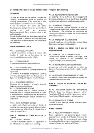 Déclarationde déontologiede laSociété Françaisede Coaching
Développezvotre dimensioncoach- Session1
© Tous droits réservés Agileom - Et si l'Homme - v3.0
PREAMBULE
Ce code est établi par la Société Française de
Coaching exclusivement pour la pratique du
coaching professionnel. Il est opposable à tous
membresde laSociété Française de Coaching.
Il vise à formuler des points de repère
déontologiques, compte tenu des spécificités du
coaching en tant que processus
d'accompagnement d'une personne dans sa vie
professionnelle.
Ce code de déontologie est donc l'expression d'une
réflexion éthique. Il s'agit de principes généraux.
Leur application pratique requiert une capacité de
discernement.
TITRE 1 - DEVOIRS DU COACH
Art1.1 - EXERCICEDU COACHING
Le coach s'autorise en conscience à exercer cette
fonction à partir de sa formation, de son
expérience etde sasupervisioninitiale.
Art1.2 - CONFIDENTIALITE
Le coach s'astreintausecretprofessionnel.
Art1.3 - SUPERVISION ETABLIE
L'exercice professionnel du coaching nécessite une
supervision.
Les titulaires de la Société Française de Coaching
sont tenus de disposer d'un lieu de supervision et
d'yrecourirà chaque foisque lasituationl'exige.
Art1.4 - RESPECTDES PERSONNES
Conscient de sa position, le coach s'interdit
d'exercertoutabusd'influence.
Art1.5 - OBLIGATION DE MOYENS
Le coach prend tous les moyens propres à
permettre, dans le cadre de la demande du client,
le développement professionnel et personnel du
coaché, y compris en ayant recours, si besoin est, à
unconfrère.
Art1.6 - REFUS DE PRISE EN CHARGE
Le coach peut refuser une prise en charge de
coaching pour des raisons propres à l'organisation,
au demandeur ou à lui-même. Il indique dans ce
casun de sesconfrères.
TITRE 2 - DEVOIRS DU COACH VIS A VIS DU
COACHÉ
Art2.1 - LIEU DU COACHING
Le coach se doit d'être attentif à la signification et
aux effetsdulieude laséance de coaching.
Art2.2 - RESPONSABILITEDESDECISIONS
Le coaching est une technique de développement
professionnel et personnel. Le coach laisse de ce fait
toute laresponsabilitéde sesdécisionsaucoaché.
Art2.3 - DEMANDE FORMULEE
Toute demande de coaching, lorsqu'il y a prise en
charge par une organisation, répond à deux niveaux
de demande : l'une formulée par l'entreprise et
l'autre par l'intéressé lui-même. Le coach valide la
demande ducoaché.
Art2.4 - PROTECTION DE LA PERSONNE
Le coach adapte son intervention dans le respect des
étapesde développementducoaché.
TITRE 3 - DEVOIRS DU COACH VIS A VIS DE
L'ORGANISATION
Art3.1 - PROTECTION DESORGANISATIONS
Le coach est attentif au métier, aux usages, à la
culture, au contexte et aux contraintes de
l'organisationpourlaquelleil travaille.
Art3.2 - RESTITUTION AU DONNEUR D'ORDRE
Le coach ne peut rendre compte de son action au
donneur d'ordre que dans les limites établies avec le
coaché.
Art3.3 - EQUILIBRE DE L'ENSEMBLE DU SYSTEME
Le coaching s'exerce dans la synthèse des intérêts du
coaché etde sonorganisation.
TITRE 4 - DEVOIRS DU COACH VIS A VIS DE SES
CONFRERES
Art 4.1 - UTILISATION ABUSIVE DE L'APPELLATION
SFCoach. Seuls les titulaires peuvent utiliser
l'appellation SFCoach. Un adhérent ne pourra utiliser
l'appellationSFCoach.qu'aprèssatitularisation.
Art4.2 - OBLIGATION DE RESERVE
Le coach se tient dans une attitude de réserve vis-à-
visde sesconfrères.
TITRE 5 - RECOURS
Art5.1 - RECOURS AUPRESDE LA SFCoach.
Toute organisation ou personne peut recourir
volontairement auprès de la Société Française de
Coaching en cas de manquement aux règles
professionnelles élémentaires inscrites dans ce code
oude conflitavecuncoach de la SFCoach..
 