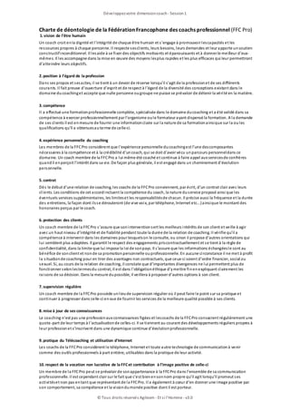 Charte de déontologie de la Fédération Francophone des coachs professionnel (FFC Pro)
1.vision de l’être humain
Un coach croit enla dignité et l’intégrité de chaque être humain et s’engage à promouvoir lescapacités et les
ressources propres à chaque personne. Il respecte sesclients, leurs besoins, leurs demandes et leur apporte unsoutien
constructifinconditionnel. Il lesaide à se fixer des objectifs motivants et épanouissants et à donner le meilleur d’eux-
mêmes. Il les accompagne dans la mise en œuvre des moyens lesplus rapides et les plus efficaces qui leur permettront
d’atteindre leurs objectifs.
2.position à l’égard de la profession
Dans ses propos et sesactes, il se tient à un devoir de réserve lorsqu’il s’agit de la professionet de ses différents
courants. Il fait preuve d’ouverture d’esprit et de respect à l’égard de la diversité des conceptions existant dans le
domaine ducoachinget accepte que nulle personne ougroupe ne puisse se prévaloir de détenir la vérité en la matière.
3.compétence
Il a effectué une formationprofessionnelle complète, spécialisée dans le domaine ducoaching et a été validé dans sa
compétence à exercer professionnellement par l’organisme oule formateur ayant dispensé la formation. A la demande
de ses clients il est enmesure de fournir une informationclaire sur la nature de sa formationainsique sur la oules
qualifications qu’il a obtenuesauterme de celle-ci.
4.expérience personnelle du coaching
Les membres de la FFCPro considèrent que l’expérience personnelle ducoachingest l’une descomposantes
nécessaires à la compétence et à la crédibilité d’uncoach, qui se doit d’avoir vécu unparcours personneldans ce
domaine. Un coach membre de la FFCPro a lui même été coaché et continue à faire appel aux servicesde confrères
quandil enperçoit l’intérêt dans sa vie. De façon plus générale, il est engagé dans un cheminement d’évolution
personnelle.
5.contrat
Dès le début d’une relation de coaching, les coachs de la FFCPro conviennent, par écrit, d’un contrat clair avec leurs
clients. Les conditions de cet accordincluent la compétence du coach, la nature duservice proposé ainsi que les
éventuels services supplémentaires, les limiteset les responsabilitésde chacun. Il précise aussi la fréquence et la durée
des entretiens, la façon dont ilsse dérouleront (de vive voix, par téléphone, Internet etc...)ainsique le montant des
honoraires perçus par le coach.
6.protection des clients
Un coach membre de la FFCPro s’assure que soninterventionsert les meilleurs intérêts de son client et veille à agir
avec un haut niveau d’intégrité et de fiabilité pendant toute la durée de la relation de coaching. II vérifie qu’il a
compétence à intervenir dans les domaines pour lesquelson le consulte, ou sinon il propose d’autres orientations qui
lui semblent plus adaptées. Il garantit le respect des engagements priscontractuellement et se tient à la règle de
confidentialité, dans la limite que lui impose la loi de sonpays. Il s’assure que les informations échangéesle sont au
bénéfice de sonclient et nonde sa promotionpersonnelle ouprofessionnelle. En aucune circonstance il ne met à profit
la situationde coaching pour en tirer des avantages non contractuels, que ceux-ci soient d’ordre financier, social ou
sexuel. Si, au cours de la relation de coaching, il constate que d’importantes divergences ne lui permettent plus de
fonctionner selonlestermesdu contrat, il est dans l’obligationéthique d’ymettre finenexpliquant clairement les
raisons de sa décision. Dans la mesure dupossible, il veillera à proposer d’autres options à son client.
7.supervision régulière
Un coach membre de la FFCPro possède unlieude supervision régulier où il peut faire le point sur sa pratique et
continuer à progresser dans celle-ci envue de fournir les services de la meilleure qualité possible à ses clients.
8.mise à jour de ses connaissances
Le coaching n’est pas une professionaux connaissances figées et lescoachs de la FFCPro consacrent régulièrement une
quote-part de leur temps à l’actualisationde celles-ci. Il se tiennent au courant des développements réguliers propres à
leur professionet s’inscrivent dans une dynamique continue d’évolutionprofessionnelle.
9.pratique du Télécoaching et utilisation d'Internet
Les coachs de la FFCPro considèrent le téléphone, Internet et toute autre technologie de communicationà venir
comme des outils professionnels à part entière, utilisables dans la pratique de leur activité.
10.respect de la vocation non lucrative de la FFCet contribution à l’image positive de celle-ci
Un membre de la FFCPro peut se prévaloir de sonappartenance à la FFCPro dans l’ensemble de sa communication
professionnelle. Il est cependant clair sur le fait que c’est bienensonnom propre qu’il agit lorsqu’il promeut ses
activitéset non pas entant que représentant de la FFCPro. Il a également à cœur d’en donner une image positive par
son comportement, sa compétence et la visiondumonde positive dont il est porteur.
Développezvotre dimensioncoach- Session1
© Tous droits réservés Agileom - Et si l'Homme - v3.0
 