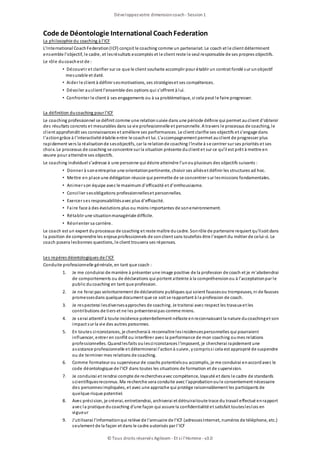 Code de Déontologie International CoachFederation
La philosophie du coaching à l'ICF
L'International CoachFederation(ICF) conçoit le coaching comme un partenariat. Le coach et le client déterminent
ensemble l’objectif, le cadre, et lesrésultats escomptés et le client reste le seul responsable de ses propres objectifs.
Le rôle ducoachest de :
• Découvrir et clarifier sur ce que le client souhaite accomplir pour établir un contrat fondé sur unobjectif
mesurable et daté.
• Aider le client à définir sesmotivations, ses stratégieset ses compétences.
• Dévoiler auclient l’ensemble des options qui s’offrent à lui.
• Confronter le client à ses engagements ou à sa problématique, si cela peut le faire progresser.
La définition ducoaching pour l'ICF
Le coaching professionnel se définit comme une relationsuivie dans une période définie qui permet auclient d’obtenir
des résultats concrets et mesurables dans sa vie professionnelle et personnelle. A travers le processus de coaching, le
client approfondit ses connaissances et améliore ses performances. Le client clarifie ses objectifs et s’engage dans
l’actiongrâce à l’interactivité établie entre le coachet lui. L’accompagnement permet auclient de progresser plus
rapidement vers la réalisationde sesobjectifs, car la relationde coaching l’invite à se centrer sur ses priorités et ses
choix. Le processus de coaching se concentre sur la situation présente duclient et sur ce qu’il est prêt à mettre en
œuvre pour atteindre ses objectifs.
Le coaching individuel s’adresse à une personne qui désire atteindre l’unouplusieurs des objectifs suivants :
• Donner à sonentreprise une orientationpertinente, choisir ses alliéset définir les structures ad hoc.
• Mettre en place une délégation réussie qui permette de se concentrer sur lesmissions fondamentales.
• Animer son équipe avec le maximum d'efficacité et d'enthousiasme.
• Concilier sesobligations professionnelleset personnelles.
• Exercer ses responsabilitésavec plus d'efficacité.
• Faire face à des évolutions plus ou moins importantes de sonenvironnement.
• Rétablir une situationmanagériale difficile.
• Réorienter sa carrière.
Le coach est un expert duprocessus de coaching et reste maître ducadre. Sonrôle de partenaire requiert qu’ilsoit dans
la position de comprendre les enjeux professionnels de sonclient sans toutefois être l’expert du métier de celui-ci. Le
coach posera lesbonnes questions, le client trouvera ses réponses.
Les repères déontologiques de l'ICF
Conduite professionnelle générale, en tant que coach :
1. Je me conduirai de manière à présenter une image positive de la profession de coach et je m'abstiendrai
de comportements ou de déclarations qui portent atteinte à la compréhensionou à l'acceptationpar le
public ducoaching en tant que profession.
2. Je ne ferai pas volontairement de déclarations publiques qui soient faussesou trompeuses, ni de fausses
promessesdans quelque document que ce soit se rapportant à la profession de coach.
3. Je respecterai lesdiversesapproches de coaching. Je traiterai avec respect les travaux et les
contributions de tiers et ne les présenteraipas comme miens.
4. Je serai attentif à toute incidence potentiellement néfaste enreconnaissant la nature ducoachinget son
impact sur la vie des autres personnes.
5. En toutes circonstances, je chercheraià reconnaître lesincidencespersonnelles qui pourraient
influencer, entrer en conflit ou interférer avec la performance de mon coaching oumes relations
professionnelles. Quandlesfaits oulescirconstances l'imposent, je chercherai rapidement une
assistance professionnelle et déterminerai l'actionà suivre, ycomprissi cela est approprié de suspendre
ou de terminer mes relations de coaching.
6. Comme formateur ou superviseur de coachs potentielsou accomplis, je me conduirai enaccordavec le
code déontologique de l'ICF dans toutes les situations de formation et de supervision.
7. Je conduirai et rendrai compte de recherchesavec compétence, loyauté et dans le cadre de standards
scientifiquesreconnus. Ma recherche sera conduite avec l'approbationoule consentement nécessaire
des personnesimpliquées, et avec une approche qui protège raisonnablement les participants de
quelque risque potentiel.
8. Avec précision, je créerai, entretiendrai, archiverai et détruiraitoute trace du travail effectué enrapport
avec la pratique ducoaching d'une façon qui assure la confidentialité et satisfait toutesleslois en
vigueur
9. J'utiliserai l'informationqui relève de l'annuaire de l'ICF (adressesInternet, numéros de téléphone, etc.)
seulement de la façon et dans le cadre autorisés par l'ICF
Développezvotre dimensioncoach- Session1
© Tous droits réservés Agileom - Et si l'Homme - v3.0
 