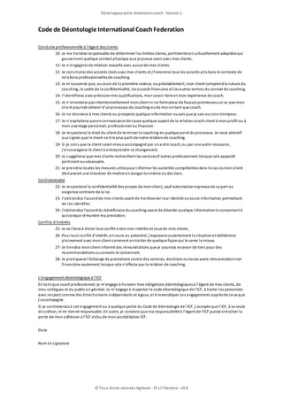 Code de Déontologie International CoachFederation
Conduite professionnelle à l'égard desclients
10- Je me tiendrai responsable de déterminer les limites claires, pertinenteset culturellement adaptéesqui
gouvernent quelque contact physique que je puisse avoir avec mes clients.
11- Je n'engagerai de relation sexuelle avec aucunde mes clients.
12- Je construirai des accords clairs avec mes clients et j'honorerai tous les accords prisdans le contexte de
relations professionnellesde coaching.
13- Je m'assurerai que, aucours de la première séance, oupréalablement, mon client comprendla nature du
coaching, le cadre de la confidentialité, lesaccords financiers et lesautres termes ducontrat de coaching.
14- J'identifierai avec précisionmes qualifications, monsavoir-faire et mon expérience de coach.
15- Je n'orienterai pasintentionnellement monclient ni ne formulerai de faussespromessessur ce que mon
client pourrait obtenir d'unprocessus de coaching oude moi entant que coach.
16- Je ne donnerai à mes clients ou prospects quelque information ouavis que je sais oucrois trompeur.
17- Je n'exploiterai pasenconnaissance de cause quelque aspect de la relationcoach-client à monprofit ou à
mon avantage personnel, professionnel ou financier.
18- Je respecterai le droit du client de terminer le coaching en quelque point duprocessus. Je serai attentif
aux signes que le client ne tire plus parti de notre relationde coaching.
19- Si je crois que le client serait mieux accompagné par unautre coach, ou par une autre ressource,
j'encouragerai le client à entreprendre ce changement.
20- Je suggèrerai que mes clients recherchent les servicesd'autres professionnels lorsque cela apparaît
pertinent ounécessaire.
21- Je prendrai toutes les mesures utilespour informer les autorités compétentes dans le cas oùmonclient
déclarerait une intention de mettre endanger lui-même oudes tiers.
Confidentialité
22- Je respecterai la confidentialité des propos de monclient, sauf autorisationexpresse de sa part ou
exigence contraire de la loi.
23- J'obtiendrai l'accordde mes clients avant de mentionner leur identité outoute information permettant
de les identifier.
24- J'obtiendrai l'accorddu bénéficiaire ducoaching avant de dévoiler quelque informationle concernant à
quiconque rémunère ma prestation.
Conflits d'intérêts
25- Je veilleraià éviter tout conflit entre mes intérêts et ceux de mes clients.
26- Pour tout conflit d'intérêt, encours ou potentiel, j'exposeraiouvertement la situationet délibèrerai
pleinement avec monclient comment entraiter de quelque façonqui le serve le mieux.
27- Je tiendrai monclient informé des rémunérations que je pourrais recevoir de tiers pour des
recommandations ouconseils le concernant.
28- Je pratiquerai l'échange de prestations contre des services, desbiens outoute autre rémunérationnon
financière seulement lorsque cela n'affecte pas la relation de coaching.
L'engagement déontologique à l'ICF
En tant que coachprofessionnel, je m'engage à honorer mes obligations déontologiquesà l'égard de mes clients, de
mes collègues et du public engénéral. Je m'engage à respecter le code déontologique de l'ICF, à traiter les personnes
avec respect comme des êtreshumains indépendants et égaux, et à revendiquer ces engagements auprèsde ceux que
j'accompagne.
Si je contrevenaisà cet engagement ou à quelque partie du Code de déontologie de l'ICF, j'accepte que l'ICF, à sa seule
discrétion, m'en tienne responsable. En outre, je conviens que ma responsabilité à l'égard de l'ICF puisse entraîner la
perte de monadhésion à l'ICF et/oude monaccréditation ICF.
Date
Nom et signature
Développezvotre dimensioncoach- Session1
© Tous droits réservés Agileom - Et si l'Homme - v3.0
 