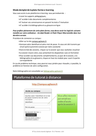 Mode demploi de laplate-forme e-learning
Vous avez accès à une plateforme e-learning vous permettant de :
•revoir les supports pédagogiques,
•d’accéder à des documents complémentaires
•d’évaluer vos connaissances en passant les tests d’évaluation
•d’accéder à la bibliographie et au glossaire en ligne
Pour profiter pleinement de cette plate-forme, vous devez avoir les logiciels suivants
installés sur votre ordinateur : Acrobat Reader et Flash Player Macromédia dans leur
dernière version.
Procédure de connexion au campus :
•Aller sur le site campus.agileom.fr
•Saisissez votre identifiant et votre mot de passe. Ils vous ont été transmis par
email après la première session par notre assistante
•Dans la liste des sessions, cliquez sur la session que vous souhaitez visualiser
•La session s’ouvre alors, vous présentant les diapositives vues en formation
•Pour accéder aux documents complémentaires, au quiz de la session, à la
bibliographie et au glossaire, cliquez en haut du module pour ouvrir la partie
correspondante
En cas de problème technique, vous pourrez nous joindre pour résoudre, si possible, le
problème en fonction de votre configuration.
Notre bibliographie est consultable sur bibliographie.agileom.fr
Développezvotre dimensioncoach- Session1
© Tous droits réservés Agileom - Et si l'Homme - v3.0
 