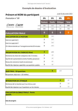 Exemple de dossier d’évaluation
Développezvotre dimensioncoach- Session1
© Tous droits réservés Agileom - Et si l'Homme - v3.0
Prénomet NOM du participant jeudi 31 décembre 2015
Promotion n° XX 0% 0% 0% 0%
Posture Outils Ethique Total
min 336 112 42 490
max 480 160 60 700
EVALUATION FINALE 0 0 0 0
EVALUATION DELA POSTURE 0 360
Exercice supervisé 1 0 360
Exercice supervisé 2 0 360
37 critères évalués sur l'enregistrement de 30 minutes 0 360
PRESENTATION DEL'EXERCICEfilmé 0 120
Pertinence du choix de la séquence des 5 minutes 0 10
Qualité de la présentation (clarté, fluidité, puissance) 0 30
Niveau de conscience (outils et processus) 0 40
Qualité des réponses apportées aux questions posées 0 40
QUIZ FINAL - 50 questions 0 160
40 questions déjà vues + 10 inédites
INTEGRATION DEL'ETHIQUE 0 60
Pertinence de la réaction aux 2 cas tirés au sort 0 50
Qualité des réponses aux 2 questions sur les chartes 0 10
EVALUATION GLOBALEFINALE- Points
positifs
Axes de progrès
 