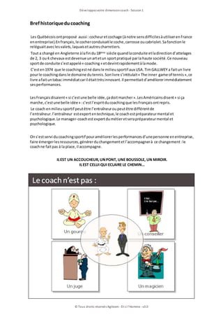 Bref historiqueducoaching
Les Québécoisontproposé aussi :cocheuretcochage (ànotre sensdifficilesàutiliserenFrance
enentreprise).Enfrançais, le cocherconduisaitle coche, carrosse oucabriolet.Safonctionle
reléguaitaveclesvalets, laquaisetautrescharretiers.
Tout a changé en Angleterre àlafindu18ème siècle quandlaconduite etladirectiond’attelages
de 2, 3 ou4 chevaux estdevenue unartetun sportpratiqué parla haute société.Ce nouveau
sportde conduite s’estappelé« coaching» etdevintrapidementàlamode.
C’esten1974 que le coachingestné dansle milieusportif aux USA.TimGALLWEY a faitun livre
pourle coachingdansle domaine dutennis.Sonlivre s’intitulait« The inner game of tennis», ce
livre afaituntabac immédiatcaril étaittrèsinnovant.Il permettaitd’améliorerimmédiatement
sesperformances.
LesFrançaisdisaient« si c’estune belle idée, çadoitmarcher».LesAméricainsdisent« si ça
marche, c’estune belle idée» :c’estl’espritducoachingque lesFrançaisontrepris.
Le coach enmilieusportif peutêtre l’entraîneuroupeutêtre différentde
l’entraîneur.l’entraîneur estexpertentechnique, le coachestpréparateurmental et
psychologique.Le manager-coachestexpertdumétieretserapréparateurmental et
psychologique.
Ons’estservi ducoachingsportif pouraméliorerlesperformancesd’unepersonne enentreprise,
faire émergerlesressources, générerduchangementetl’accompagnerà ce changement:le
coachne faitpas à la place, il accompagne.
ILEST UN ACCOUCHEUR,UNPONT, UNE BOUSSOLE, UN MIROIR.
ILEST CELUI QUI ECLAIRE LE CHEMIN…
Développezvotre dimensioncoach- Session1
© Tous droits réservés Agileom - Et si l'Homme - v3.0
 