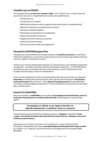Développezvotre dimensioncoach- Session1
© Tous droits réservés Agileom - Et si l'Homme - v3.0
Travailler avec unCOACH
C’estaccepterd’avoirunretoursur sa propre image.C’est« l’effetmiroir», ce que l’autre voit
que je ne voispas, avecun regardextérieur(neutre), sansjugement, pour:
• Prendre durecul.
• Comprendre une situation.
• Mettre de lacohérence etde la congruence (pensées/actions/comportements).
• Mesurerl’impactde sescomportementssurautrui.
• Résoudre unproblème délicat.
• Développersonpotentiel etsescompétences.
• Acquérirde nouvellesressources.
• Dépasserdesfreinsinternesouexternes.
• Améliorersesperformances.
• Recevoirdusoutienetdesencouragements.
Pourquoi le COACHING aujourd’hui
L’évolutionde l’environnementéconomique réclame une réactivité croissante pourrépondre à
l’effortde compétitivité.L’accentestmisaujourd’hui surlaréactivité desorganisationsetde leurs
salariés.Il s’agitde « resterdanslacourse ».
A l’heure oùlesniveaux hiérarchiquesévoluent, oùl’accentestmissurlesnouvellescompétences
managériales:innovation, créativité, réactivité, interactivité, coopération, …le COACHINGestet
serade plusenplusune composante de lavie desentreprises:pourlesdirigeants, pourles
managersetleurséquipes, etpourlescollaborateurs.
Cette visionducoachingestcentrée surlacompétitivité.Maisnousavonssurtoutune approche
humaniste ducoaching.Nouspensonsque lesacteursde lavie de l’entrepriseontbesoinde se
réaliserpleinementdansleurtravail :c’estle besoind’accomplissementdontparle MASLOW.
Voussavez, le dernierétage de sapyramide.C’estàcetendroitque se situe le sensducoachinget
donc, le rôle ducoach.
Ce qu’est le COACHING
PourresterFrançais, le COACHING estune pratique d’accompagnementindividualisé,centré sur
lesbesoinsd’une personne ensituationprofessionnelle.Cettepratiqueestissue dumilieu
sportif.
Accompagner un individu ou une équipe à atteindre ses
objectifs professionnels en mobilisant toutes ses ressources
Toute personne autravail peutêtre considérée commeun« champion» potentiel.L’artdu
«coach » sera de faire émergerle pleinpotentiel etlessavoir-faire du « champion » pour qu’il
améliore sesperformances.
Une personne (le « coaché ») consulte untiersextérieur(le « coach») lorsd’une série
d’entretiensindividualiséspourtraiterune problématique professionnelle liée àlapersonnalité
du« coaché ».Le « coaching» peutêtre étenduàl’accompagnementd’une équipe(TEAM-
BUILDING)
 
