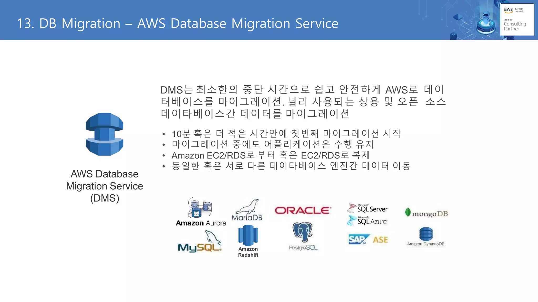 13. DB Migration – AWS Database Migration Service
• 동일한 혹은 서로 다른 데이타베이스 엔진간 데이터 이동
AWS Database
Migration Service
(DMS)
DMS는 최소한의 중단 시간으로 쉽고 안전하게 AWS로 데이
터베이스를 마이그레이션. 널리 사용되는 상용 및 오픈 소스
데이타베이스간 데이터를 마이그레이션
• 10분 혹은 더 적은 시간안에 첫번째 마이그레이션 시작
• 마이그레이션 중에도 어플리케이션은 수행 유지
• Amazon EC2/RDS로 부터 혹은 EC2/RDS로 복제
Amazon
Redshift
 