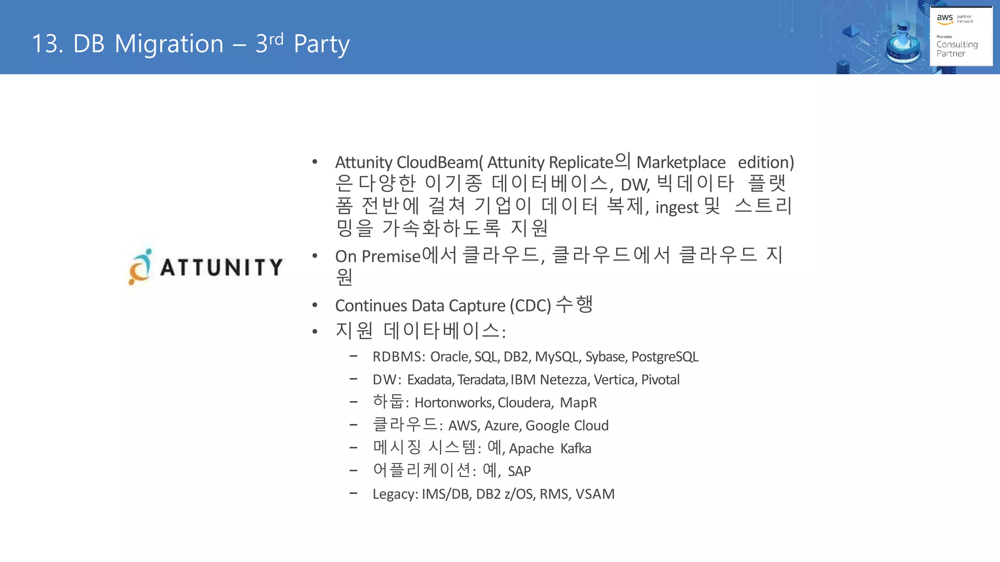 13. DB Migration – 3rd Party
• Attunity CloudBeam( Attunity Replicate의 Marketplace edition)
은 다양한 이기종 데이터베이스, DW, 빅데이타 플랫
폼 전반에 걸쳐 기업이 데이터 복제, ingest 및 스트리
밍을 가속화하도록 지원
• On Premise에서 클라우드, 클라우드에서 클라우드 지
원
• Continues Data Capture (CDC) 수행
• 지원 데이타베이스:
− RDBMS: Oracle,SQL, DB2, MySQL, Sybase, PostgreSQL
− DW: Exadata,Teradata,IBM Netezza, Vertica, Pivotal
− 하둡: Hortonworks,Cloudera, MapR
− 클라우드: AWS, Azure, Google Cloud
− 메시징 시스템: 예, Apache Kafka
− 어플리케이션: 예, SAP
− Legacy: IMS/DB, DB2 z/OS, RMS, VSAM
 