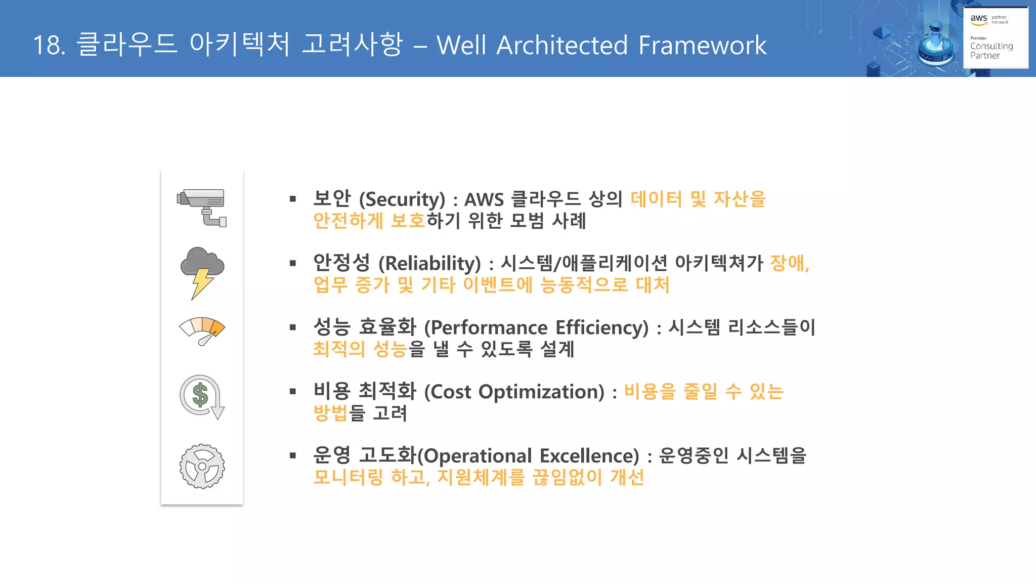 18. 클라우드 아키텍처 고려사항 – Well Architected Framework
▪ 보안 (Security) : AWS 클라우드 상의 데이터 및 자산을
안전하게 보호하기 위한 모범 사례
▪ 안정성 (Reliability) : 시스템/애플리케이션 아키텍쳐가 장애,
업무 증가 및 기타 이벤트에 능동적으로 대처
▪ 성능 효율화 (Performance Efficiency) : 시스템 리소스들이
최적의 성능을 낼 수 있도록 설계
▪ 비용 최적화 (Cost Optimization) : 비용을 줄일 수 있는
방법들 고려
▪ 운영 고도화(Operational Excellence) : 운영중인 시스템을
모니터링 하고, 지원체계를 끊임없이 개선
 