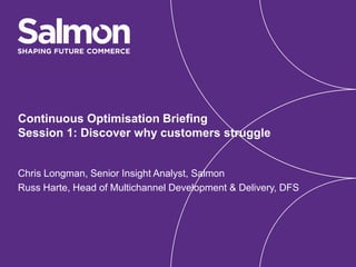 Continuous Optimisation Briefing
Session 1: Discover why customers struggle
Chris Longman, Senior Insight Analyst, Salmon
Russ Harte, Head of Multichannel Development & Delivery, DFS
 